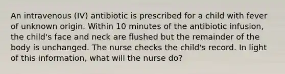 An intravenous (IV) antibiotic is prescribed for a child with fever of unknown origin. Within 10 minutes of the antibiotic infusion, the child's face and neck are flushed but the remainder of the body is unchanged. The nurse checks the child's record. In light of this information, what will the nurse do?