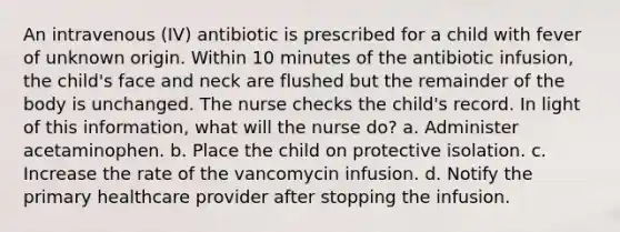 An intravenous (IV) antibiotic is prescribed for a child with fever of unknown origin. Within 10 minutes of the antibiotic infusion, the child's face and neck are flushed but the remainder of the body is unchanged. The nurse checks the child's record. In light of this information, what will the nurse do? a. Administer acetaminophen. b. Place the child on protective isolation. c. Increase the rate of the vancomycin infusion. d. Notify the primary healthcare provider after stopping the infusion.