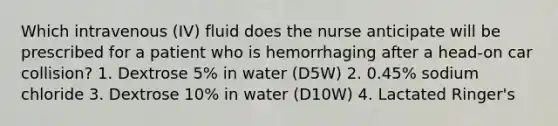 Which intravenous (IV) fluid does the nurse anticipate will be prescribed for a patient who is hemorrhaging after a head-on car collision? 1. Dextrose 5% in water (D5W) 2. 0.45% sodium chloride 3. Dextrose 10% in water (D10W) 4. Lactated Ringer's