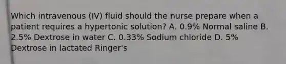 Which intravenous (IV) fluid should the nurse prepare when a patient requires a hypertonic solution? A. 0.9% Normal saline B. 2.5% Dextrose in water C. 0.33% Sodium chloride D. 5% Dextrose in lactated Ringer's