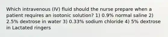 Which intravenous (IV) fluid should the nurse prepare when a patient requires an isotonic solution? 1) 0.9% normal saline 2) 2.5% dextrose in water 3) 0.33% sodium chloride 4) 5% dextrose in Lactated ringers