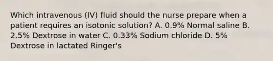 Which intravenous (IV) fluid should the nurse prepare when a patient requires an isotonic solution? A. 0.9% Normal saline B. 2.5% Dextrose in water C. 0.33% Sodium chloride D. 5% Dextrose in lactated Ringer's