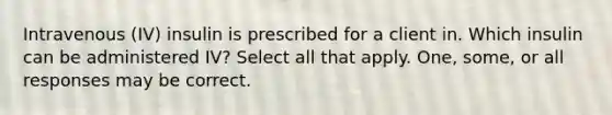 Intravenous (IV) insulin is prescribed for a client in. Which insulin can be administered IV? Select all that apply. One, some, or all responses may be correct.