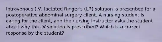 Intravenous (IV) lactated Ringer's (LR) solution is prescribed for a postoperative abdominal surgery client. A nursing student is caring for the client, and the nursing instructor asks the student about why this IV solution is prescribed? Which is a correct response by the student?