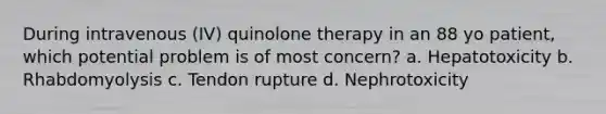 During intravenous (IV) quinolone therapy in an 88 yo patient, which potential problem is of most concern? a. Hepatotoxicity b. Rhabdomyolysis c. Tendon rupture d. Nephrotoxicity