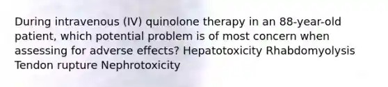 During intravenous (IV) quinolone therapy in an 88-year-old patient, which potential problem is of most concern when assessing for adverse effects? Hepatotoxicity Rhabdomyolysis Tendon rupture Nephrotoxicity