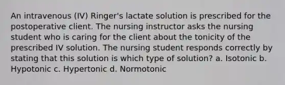 An intravenous (IV) Ringer's lactate solution is prescribed for the postoperative client. The nursing instructor asks the nursing student who is caring for the client about the tonicity of the prescribed IV solution. The nursing student responds correctly by stating that this solution is which type of solution? a. Isotonic b. Hypotonic c. Hypertonic d. Normotonic