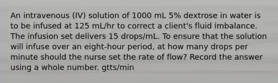 An intravenous (IV) solution of 1000 mL 5% dextrose in water is to be infused at 125 mL/hr to correct a client's fluid imbalance. The infusion set delivers 15 drops/mL. To ensure that the solution will infuse over an eight-hour period, at how many drops per minute should the nurse set the rate of flow? Record the answer using a whole number. gtts/min