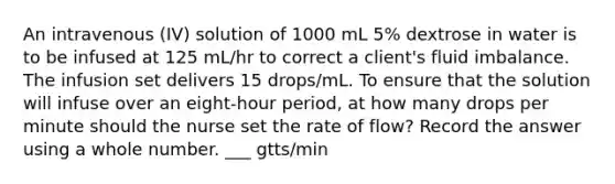 An intravenous (IV) solution of 1000 mL 5% dextrose in water is to be infused at 125 mL/hr to correct a client's fluid imbalance. The infusion set delivers 15 drops/mL. To ensure that the solution will infuse over an eight-hour period, at how many drops per minute should the nurse set the rate of flow? Record the answer using a whole number. ___ gtts/min