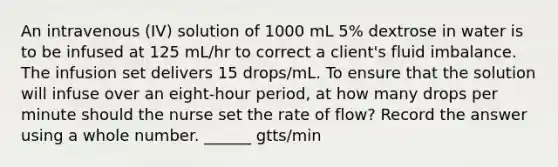 An intravenous (IV) solution of 1000 mL 5% dextrose in water is to be infused at 125 mL/hr to correct a client's fluid imbalance. The infusion set delivers 15 drops/mL. To ensure that the solution will infuse over an eight-hour period, at how many drops per minute should the nurse set the rate of flow? Record the answer using a whole number. ______ gtts/min