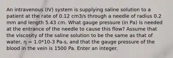 An intravenous (IV) system is supplying saline solution to a patient at the rate of 0.12 cm3/s through a needle of radius 0.2 mm and length 5.43 cm. What gauge pressure (in Pa) is needed at the entrance of the needle to cause this flow? Assume that the viscosity of the saline solution to be the same as that of water, η = 1.0*10-3 Pa-s, and that the gauge pressure of the blood in the vein is 1500 Pa. Enter an integer.