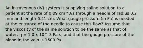 An intravenous (IV) system is supplying saline solution to a patient at the rate of 0.09 cm^3/s through a needle of radius 0.2 mm and length 6.41 cm. What gauge pressure (in Pa) is needed at the entrance of the needle to cause this flow? Assume that the viscosity of the saline solution to be the same as that of water, η = 1.0 x 10^-3 Pa-s, and that the gauge pressure of the blood in the vein is 1500 Pa.