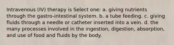 Intravenous (IV) therapy is Select one: a. giving nutrients through the gastro-intestinal system. b. a tube feeding. c. giving fluids through a needle or catheter inserted into a vein. d. the many processes involved in the ingestion, digestion, absorption, and use of food and fluids by the body.