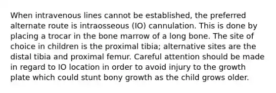 When intravenous lines cannot be established, the preferred alternate route is intraosseous (IO) cannulation. This is done by placing a trocar in the bone marrow of a long bone. The site of choice in children is the proximal tibia; alternative sites are the distal tibia and proximal femur. Careful attention should be made in regard to IO location in order to avoid injury to the growth plate which could stunt bony growth as the child grows older.