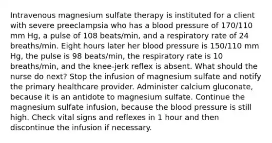 Intravenous magnesium sulfate therapy is instituted for a client with severe preeclampsia who has a blood pressure of 170/110 mm Hg, a pulse of 108 beats/min, and a respiratory rate of 24 breaths/min. Eight hours later her blood pressure is 150/110 mm Hg, the pulse is 98 beats/min, the respiratory rate is 10 breaths/min, and the knee-jerk reflex is absent. What should the nurse do next? Stop the infusion of magnesium sulfate and notify the primary healthcare provider. Administer calcium gluconate, because it is an antidote to magnesium sulfate. Continue the magnesium sulfate infusion, because the blood pressure is still high. Check vital signs and reflexes in 1 hour and then discontinue the infusion if necessary.