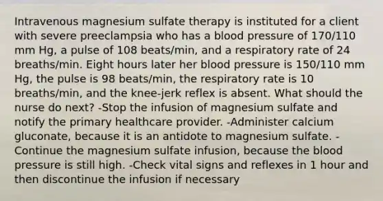 Intravenous magnesium sulfate therapy is instituted for a client with severe preeclampsia who has a blood pressure of 170/110 mm Hg, a pulse of 108 beats/min, and a respiratory rate of 24 breaths/min. Eight hours later her blood pressure is 150/110 mm Hg, the pulse is 98 beats/min, the respiratory rate is 10 breaths/min, and the knee-jerk reflex is absent. What should the nurse do next? -Stop the infusion of magnesium sulfate and notify the primary healthcare provider. -Administer calcium gluconate, because it is an antidote to magnesium sulfate. -Continue the magnesium sulfate infusion, because the blood pressure is still high. -Check vital signs and reflexes in 1 hour and then discontinue the infusion if necessary