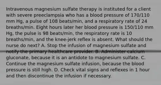 Intravenous magnesium sulfate therapy is instituted for a client with severe preeclampsia who has a blood pressure of 170/110 mm Hg, a pulse of 108 beats/min, and a respiratory rate of 24 breaths/min. Eight hours later her blood pressure is 150/110 mm Hg, the pulse is 98 beats/min, the respiratory rate is 10 breaths/min, and the knee-jerk reflex is absent. What should the nurse do next? A. Stop the infusion of magnesium sulfate and notify the primary healthcare provider. B. Administer calcium gluconate, because it is an antidote to magnesium sulfate. C. Continue the magnesium sulfate infusion, because the blood pressure is still high. D. Check vital signs and reflexes in 1 hour and then discontinue the infusion if necessary.