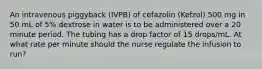 An intravenous piggyback (IVPB) of cefazolin (Kefzol) 500 mg in 50 mL of 5% dextrose in water is to be administered over a 20 minute period. The tubing has a drop factor of 15 drops/mL. At what rate per minute should the nurse regulate the infusion to run?