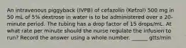 An intravenous piggyback (IVPB) of cefazolin (Kefzol) 500 mg in 50 mL of 5% dextrose in water is to be administered over a 20-minute period. The tubing has a drop factor of 15 drops/mL. At what rate per minute should the nurse regulate the infusion to run? Record the answer using a whole number. ______ gtts/min