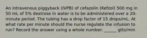 An intravenous piggyback (IVPB) of cefazolin (Kefzol) 500 mg in 50 mL of 5% dextrose in water is to be administered over a 20-minute period. The tubing has a drop factor of 15 drops/mL. At what rate per minute should the nurse regulate the infusion to run? Record the answer using a whole number. ______ gtts/min