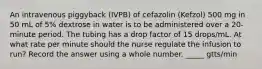 An intravenous piggyback (IVPB) of cefazolin (Kefzol) 500 mg in 50 mL of 5% dextrose in water is to be administered over a 20-minute period. The tubing has a drop factor of 15 drops/mL. At what rate per minute should the nurse regulate the infusion to run? Record the answer using a whole number. _____ gtts/min