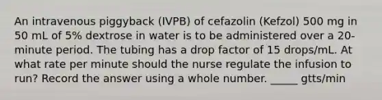 An intravenous piggyback (IVPB) of cefazolin (Kefzol) 500 mg in 50 mL of 5% dextrose in water is to be administered over a 20-minute period. The tubing has a drop factor of 15 drops/mL. At what rate per minute should the nurse regulate the infusion to run? Record the answer using a whole number. _____ gtts/min