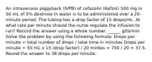 An intravenous piggyback (IVPB) of cefazolin (Kefzol) 500 mg in 50 mL of 5% dextrose in water is to be administered over a 20-minute period. The tubing has a drop factor of 15 drops/mL. At what rate per minute should the nurse regulate the infusion to run? Record the answer using a whole number. ______ gtts/min Solve the problem by using the following formula: Drops per minute = total number of drops / total time in minutes Drops per minute = 50 mL x 15 (drop factor) / 20 mintes = 750 / 20 = 37.5. Round the answer to 38 drops per minute.