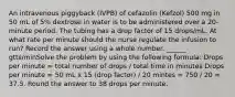 An intravenous piggyback (IVPB) of cefazolin (Kefzol) 500 mg in 50 mL of 5% dextrose in water is to be administered over a 20-minute period. The tubing has a drop factor of 15 drops/mL. At what rate per minute should the nurse regulate the infusion to run? Record the answer using a whole number. ______ gtts/minSolve the problem by using the following formula: Drops per minute = total number of drops / total time in minutes Drops per minute = 50 mL x 15 (drop factor) / 20 mintes = 750 / 20 = 37.5. Round the answer to 38 drops per minute.