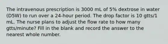 The intravenous prescription is 3000 mL of 5% dextrose in water (D5W) to run over a 24-hour period. The drop factor is 10 gtts/1 mL. The nurse plans to adjust the flow rate to how many gtts/minute? Fill in the blank and record the answer to the nearest whole number.