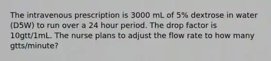 The intravenous prescription is 3000 mL of 5% dextrose in water (D5W) to run over a 24 hour period. The drop factor is 10gtt/1mL. The nurse plans to adjust the flow rate to how many gtts/minute?