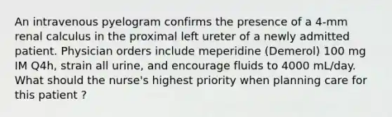 An intravenous pyelogram confirms the presence of a 4-mm renal calculus in the proximal left ureter of a newly admitted patient. Physician orders include meperidine (Demerol) 100 mg IM Q4h, strain all urine, and encourage fluids to 4000 mL/day. What should the nurse's highest priority when planning care for this patient ?