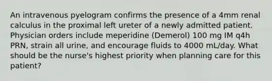 An intravenous pyelogram confirms the presence of a 4mm renal calculus in the proximal left ureter of a newly admitted patient. Physician orders include meperidine (Demerol) 100 mg IM q4h PRN, strain all urine, and encourage fluids to 4000 mL/day. What should be the nurse's highest priority when planning care for this patient?