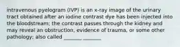 intravenous pyelogram (IVP) is an x-ray image of the urinary tract obtained after an iodine contrast dye has been injected into the bloodstream; the contrast passes through the kidney and may reveal an obstruction, evidence of trauma, or some other pathology; also called _______ _______