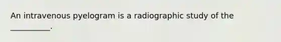 An intravenous pyelogram is a radiographic study of the __________.