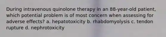 During intravenous quinolone therapy in an 88-year-old patient, which potential problem is of most concern when assessing for adverse effects? a. hepatotoxicity b. rhabdomyolysis c. tendon rupture d. nephrotoxicity