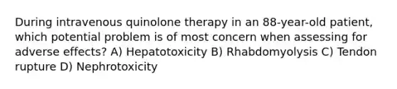 During intravenous quinolone therapy in an 88-year-old patient, which potential problem is of most concern when assessing for adverse effects? A) Hepatotoxicity B) Rhabdomyolysis C) Tendon rupture D) Nephrotoxicity