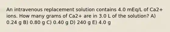 An intravenous replacement solution contains 4.0 mEq/L of Ca2+ ions. How many grams of Ca2+ are in 3.0 L of the solution? A) 0.24 g B) 0.80 g C) 0.40 g D) 240 g E) 4.0 g