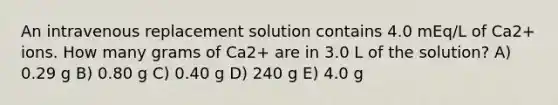 An intravenous replacement solution contains 4.0 mEq/L of Ca2+ ions. How many grams of Ca2+ are in 3.0 L of the solution? A) 0.29 g B) 0.80 g C) 0.40 g D) 240 g E) 4.0 g