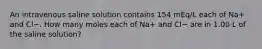 An intravenous saline solution contains 154 mEq/L each of Na+ and Cl−. How many moles each of Na+ and Cl− are in 1.00 L of the saline solution?