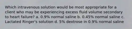 Which intravenous solution would be most appropriate for a client who may be experiencing excess fluid volume secondary to heart failure? a. 0.9% normal saline b. 0.45% normal saline c. Lactated Ringer's solution d. 5% dextrose in 0.9% normal saline