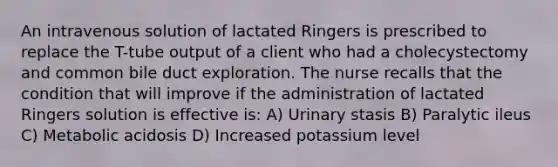 An intravenous solution of lactated Ringers is prescribed to replace the T-tube output of a client who had a cholecystectomy and common bile duct exploration. The nurse recalls that the condition that will improve if the administration of lactated Ringers solution is effective is: A) Urinary stasis B) Paralytic ileus C) Metabolic acidosis D) Increased potassium level