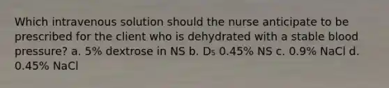 Which intravenous solution should the nurse anticipate to be prescribed for the client who is dehydrated with a stable blood​ pressure? a. 5% dextrose in NS b. D₅ 0.45% NS c. 0.9% NaCl d. 0.45% NaCl