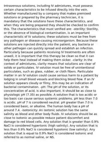 Intravenous solutions, including IV admixtures, must possess certain characteristics to be infused directly into the vein. Whether manufactured by a company that makes premixed solutions or prepared by the pharmacy technician, it is mandatory that the solutions have these characteristics, and when they are being prepared they should be checked to confirm this. The characteristics that must verified are: -sterility: Sterility, or the absence of biological contamination, is an important characteristic of IV solutions; these solutions must be free from any pathogen or disease-causing microorganism. Because these solutions are injected directly into the patient, any bacteria or other pathogen can quickly spread and establish an infection. Particularly because patients receiving IV treatments are often unwell, it is important that this therapy be clean so that it can help them heal instead of making them sicker. -clarity: In the context of admixtures, clarity means that solutions are clear of solids or particulates. IV solution must be free of unintentional particulates, such as glass, rubber, or cloth fibers. Particulate matter in an IV solution could cause serious harm to a patient by lodging in small blood vessels and blocking blood flow. If an IV solution appears cloudy or filmy, this may be an indication of bacterial contamination. -pH: The pH of the solution, or its concentration of acid, is also important. It should be as close to physiologic pH (7.35) as possible. A solution that is too acidic or too basic can cause serious systemic problems. pH less than 7.0 is acidic. pH of 7 is considered neutral. pH greater than 7.0 is considered basic, or alkaline. The human body has a pH of around 7.4. -isotonicity: An isotonic solution has the same salinity as blood and other body fluids. IV solutions should be as close to isotonic as possible reduce patient discomfort and damage to red blood cells. Any solution that is greater than 0.9% NaCl is considered hypertonic (high salinity). Any solution that is less than 0.9% NaCl is considered hypotonic (low salinity). Any solution that is equal to 0.9% NaCl is considered isotonic and referred to as normal saline, or NS.