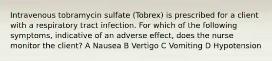 Intravenous tobramycin sulfate (Tobrex) is prescribed for a client with a respiratory tract infection. For which of the following symptoms, indicative of an adverse effect, does the nurse monitor the client? A Nausea B Vertigo C Vomiting D Hypotension