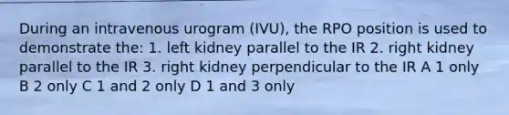 During an intravenous urogram (IVU), the RPO position is used to demonstrate the: 1. left kidney parallel to the IR 2. right kidney parallel to the IR 3. right kidney perpendicular to the IR A 1 only B 2 only C 1 and 2 only D 1 and 3 only