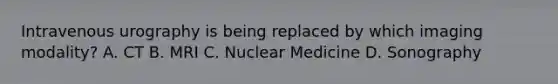 Intravenous urography is being replaced by which imaging modality? A. CT B. MRI C. Nuclear Medicine D. Sonography