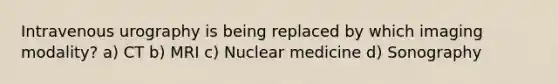 Intravenous urography is being replaced by which imaging modality? a) CT b) MRI c) Nuclear medicine d) Sonography