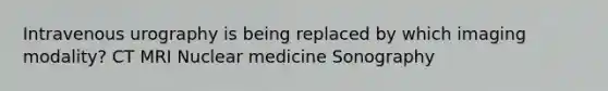 Intravenous urography is being replaced by which imaging modality? CT MRI Nuclear medicine Sonography