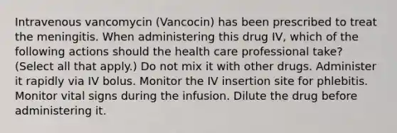 Intravenous vancomycin (Vancocin) has been prescribed to treat the meningitis. When administering this drug IV, which of the following actions should the health care professional take? (Select all that apply.) Do not mix it with other drugs. Administer it rapidly via IV bolus. Monitor the IV insertion site for phlebitis. Monitor vital signs during the infusion. Dilute the drug before administering it.