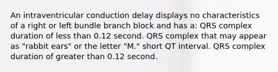 An intraventricular conduction delay displays no characteristics of a right or left bundle branch block and has a: QRS complex duration of less than 0.12 second. QRS complex that may appear as "rabbit ears" or the letter "M." short QT interval. QRS complex duration of greater than 0.12 second.